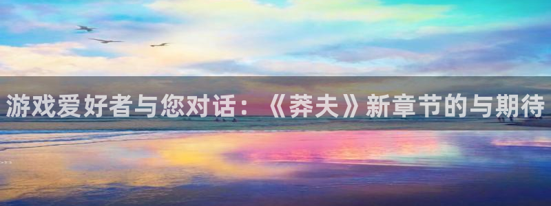 星欧娱乐测速登陆：游戏爱好者与您对话：《莽夫》新章节的与期待